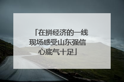 在拼经济的一线现场感受山东强信心底气十足