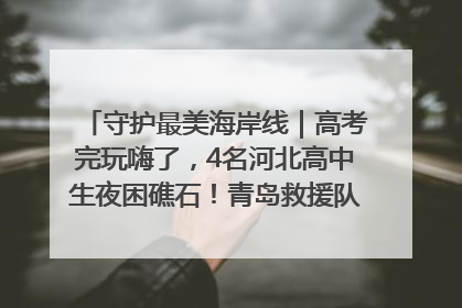 守护最美海岸线｜高考完玩嗨了，4名河北高中生夜困礁石！青岛救援队火速出动救上岸