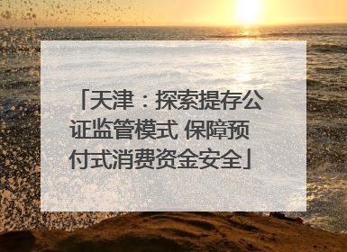 天津：探索提存公证监管模式 保障预付式消费资金安全