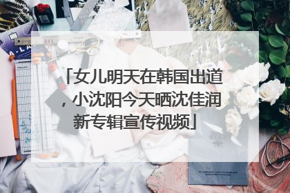女儿明天在韩国出道，小沈阳今天晒沈佳润新专辑宣传视频