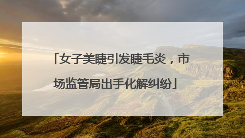 女子美睫引发睫毛炎，市场监管局出手化解纠纷