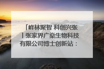峰林聚智 科创兴张丨张家界广燊生物科技有限公司博士创新站：立足生态优势 激活“绿色宝藏”