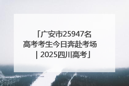 广安市25947名高考考生今日奔赴考场｜2025四川高考