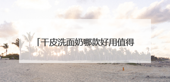 干皮洗面奶哪款好用值得推荐，2025氨基酸洗面奶哪个牌子好，温和在线