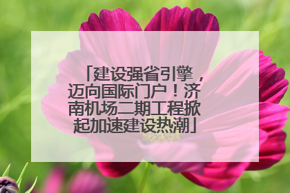 建设强省引擎，迈向国际门户！济南机场二期工程掀起加速建设热潮