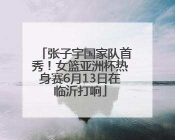 张子宇国家队首秀！女篮亚洲杯热身赛6月13日在临沂打响