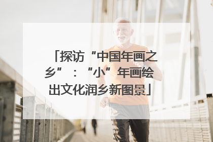 探访“中国年画之乡”：“小”年画绘出文化润乡新图景