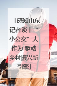 感知山东记者谈丨“小公交”大作为 驱动乡村振兴新引擎
