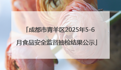 成都市青羊区2025年5-6月食品安全监督抽检结果公示