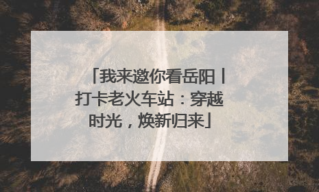 我来邀你看岳阳丨打卡老火车站：穿越时光，焕新归来