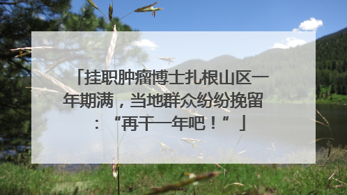 挂职肿瘤博士扎根山区一年期满，当地群众纷纷挽留：“再干一年吧！”