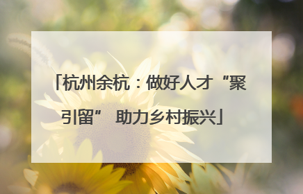 杭州余杭：做好人才“聚引留” 助力乡村振兴