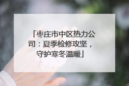 枣庄市中区热力公司：夏季检修攻坚，守护寒冬温暖