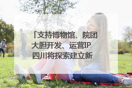 支持博物馆、院团大胆开发、运营IP 四川将探索建立新的收入分配激励机制｜新闻发布最前线