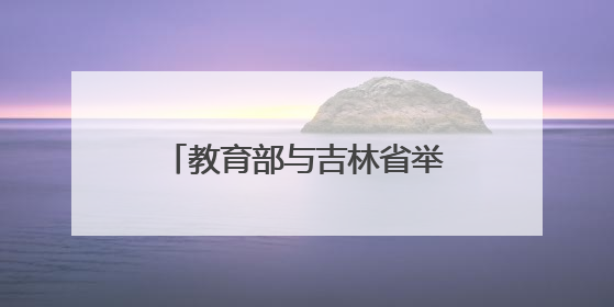 教育部与吉林省举行部省会商会议