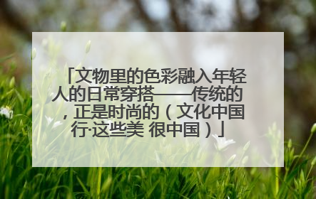 文物里的色彩融入年轻人的日常穿搭——传统的，正是时尚的（文化中国行·这些美 很中国）