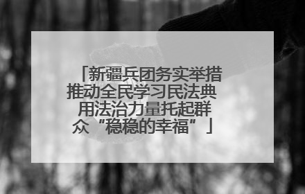 新疆兵团务实举措推动全民学习民法典 用法治力量托起群众“稳稳的幸福”