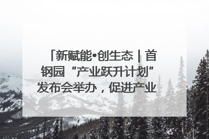 新赋能•创生态｜首钢园“产业跃升计划”发布会举办，促进产业合作交流走深走实