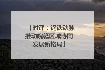 时评：钢铁动脉推动皖赣区域协同发展新格局