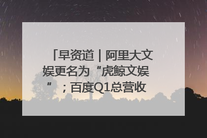 早资道｜阿里大文娱更名为“虎鲸文娱”；百度Q1总营收325亿元超预期