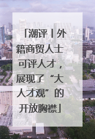 潮评丨外籍商贸人士可评人才，展现了“大人才观”的开放胸襟