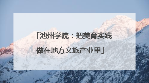 池州学院：把美育实践做在地方文旅产业里