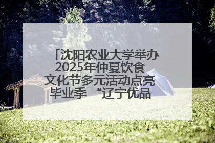 沈阳农业大学举办2025年仲夏饮食文化节多元活动点亮毕业季 “辽宁优品”进校园首站启动