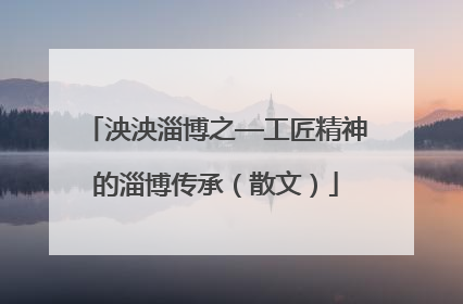 泱泱淄博之—工匠精神的淄博传承（散文）