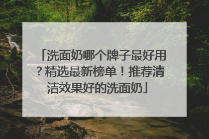 洗面奶哪个牌子最好用？精选最新榜单！推荐清洁效果好的洗面奶