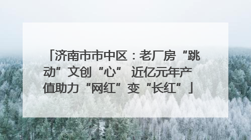 济南市市中区：老厂房“跳动”文创“心” 近亿元年产值助力“网红”变“长红”