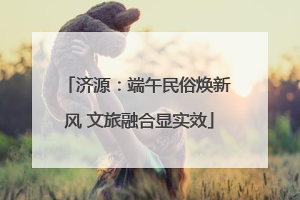 济源：端午民俗焕新风 文旅融合显实效