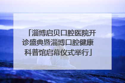 淄博启贝口腔医院开诊盛典暨淄博口腔健康科普馆启幕仪式举行