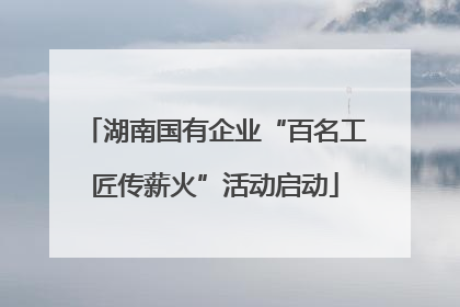 湖南国有企业“百名工匠传薪火”活动启动