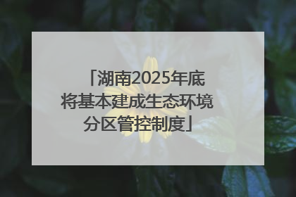 湖南2025年底将基本建成生态环境分区管控制度