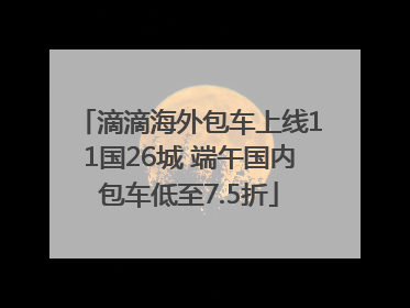 滴滴海外包车上线11国26城 端午国内包车低至7.5折