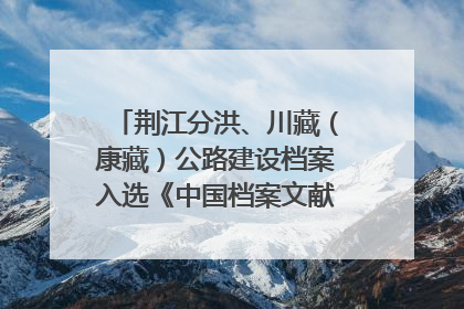 荆江分洪、川藏（康藏）公路建设档案入选《中国档案文献遗产名录》