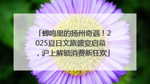 蝉鸣里的扬州奇遇！2025夏日文旅盛宴启幕，沪上解锁消费新狂欢
