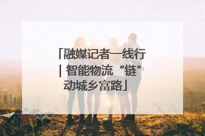 融媒记者一线行｜智能物流“链”动城乡富路