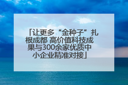 让更多“金种子”扎根成都 高价值科技成果与300余家优质中小企业精准对接