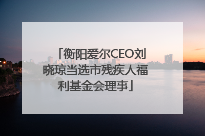 衡阳爱尔CEO刘晓琼当选市残疾人福利基金会理事