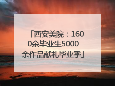 西安美院：1600余毕业生5000余作品献礼毕业季