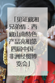 见证藏湘兄弟情：西藏山南特色产品亮相第四届中国-非洲经贸博览会
