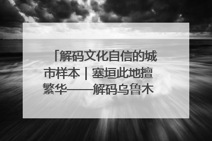 解码文化自信的城市样本｜塞垣此地擅繁华——解码乌鲁木齐的文化自信样本