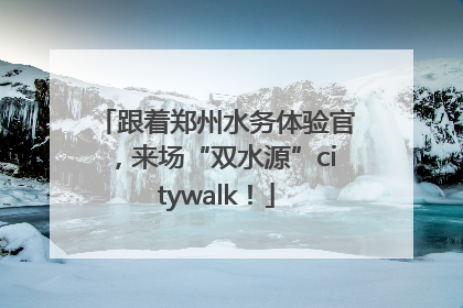跟着郑州水务体验官，来场“双水源”citywalk！