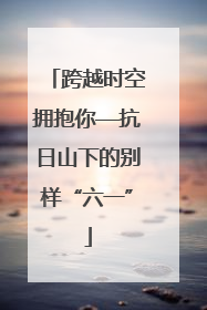 跨越时空拥抱你—抗日山下的别样“六一”
