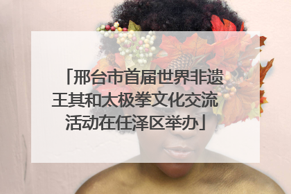邢台市首届世界非遗王其和太极拳文化交流活动在任泽区举办