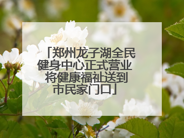 郑州龙子湖全民健身中心正式营业 将健康福祉送到市民家门口