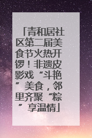 青和居社区第二届美食节火热开锣！非遗皮影戏“斗艳”美食，邻里齐聚“粽”享温情