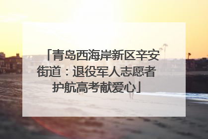 青岛西海岸新区辛安街道：退役军人志愿者护航高考献爱心