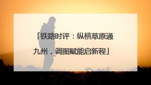 铁路时评：纵横草原通九州，调图赋能启新程